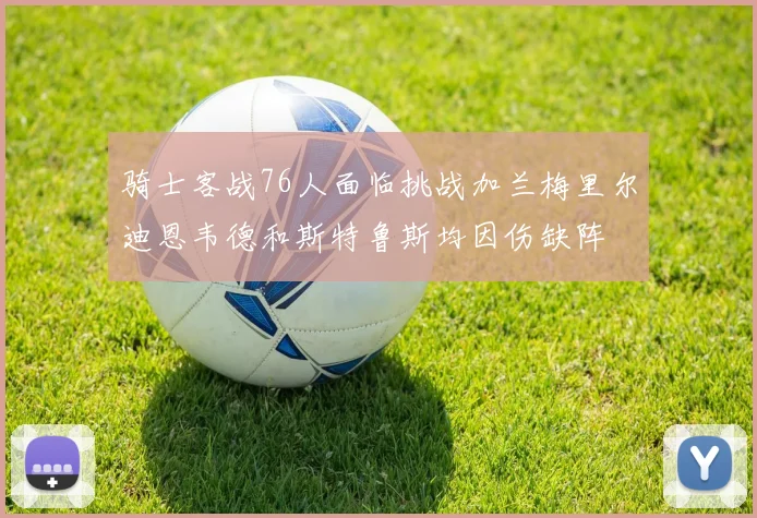 骑士客战76人面临挑战加兰梅里尔迪恩韦德和斯特鲁斯均因伤缺阵