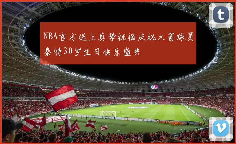 NBA官方送上真挚祝福庆祝火箭球员泰特30岁生日快乐盛典