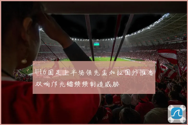 U16国足上半场领先孟加拉国帅惟浩双响邝兆镭频频制造威胁
