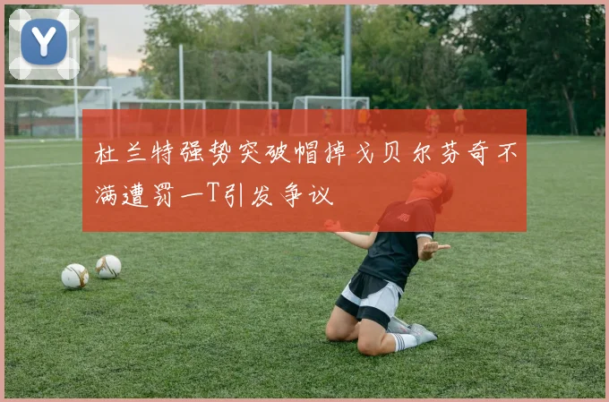 杜兰特强势突破帽掉戈贝尔芬奇不满遭罚一T引发争议