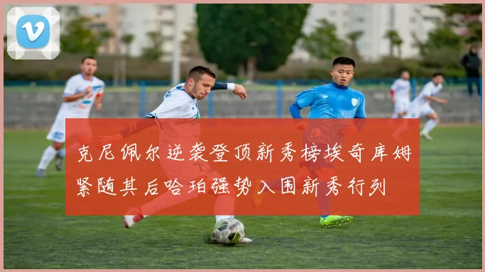 克尼佩尔逆袭登顶新秀榜埃奇库姆紧随其后哈珀强势入围新秀行列