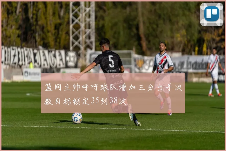 篮网主帅呼吁球队增加三分出手次数目标锁定35到38次