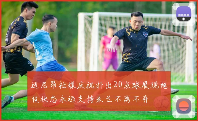 迈尼昂社媒庆祝扑出20点球展现绝佳状态永远支持米兰不离不弃