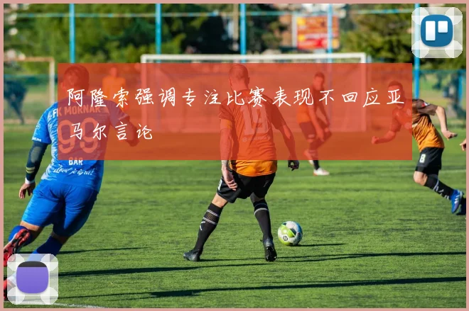 阿隆索强调专注比赛表现不回应亚马尔言论