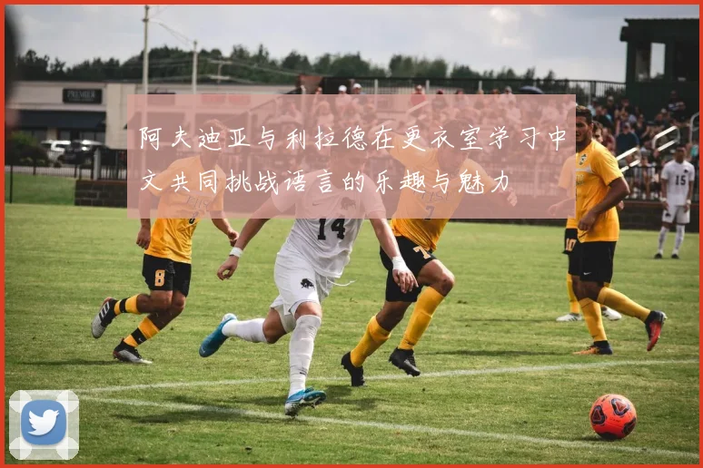 阿夫迪亚与利拉德在更衣室学习中文共同挑战语言的乐趣与魅力