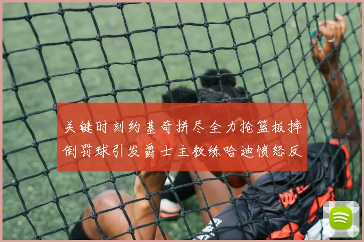 关键时刻约基奇拼尽全力抢篮板摔倒罚球引发爵士主教练哈迪愤怒反应
