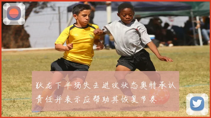 狄龙下半场失去进攻状态奥特承认责任并表示应帮助其恢复节奏