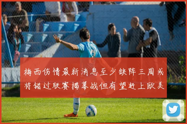 梅西伤情最新消息至少缺阵三周或将错过联赛揭幕战但有望赶上欧美杯