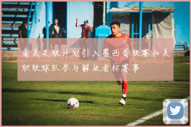 南美足联计划引入墨西哥联赛和美职联球队参与解放者杯赛事
