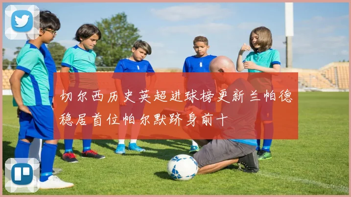 切尔西历史英超进球榜更新兰帕德稳居首位帕尔默跻身前十