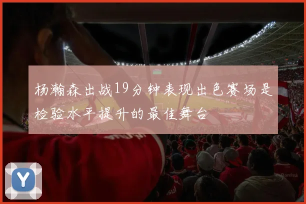杨瀚森出战19分钟表现出色赛场是检验水平提升的最佳舞台