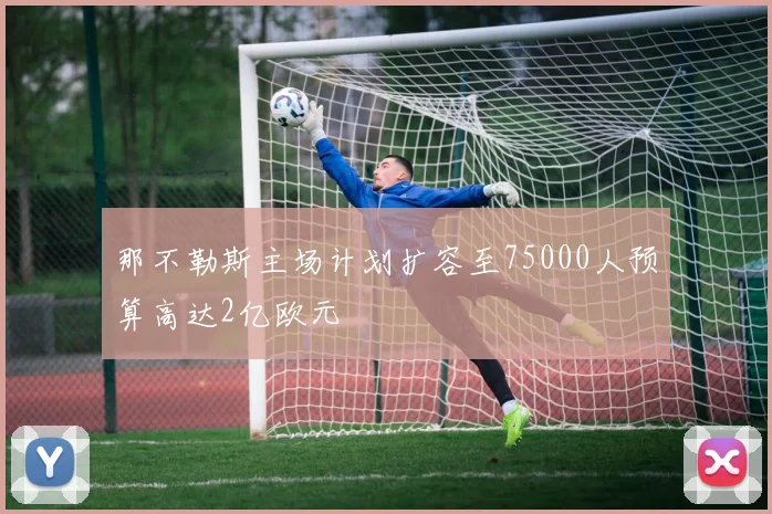 那不勒斯主场计划扩容至75000人预算高达2亿欧元