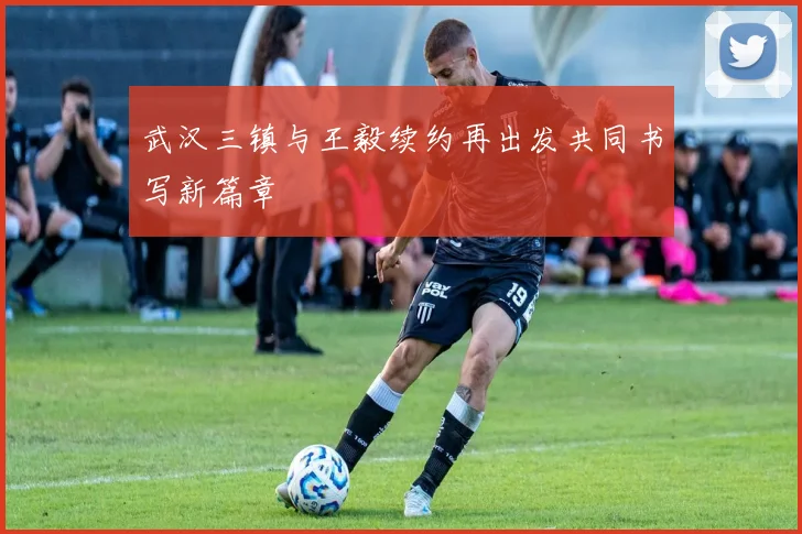 武汉三镇与王毅续约再出发共同书写新篇章