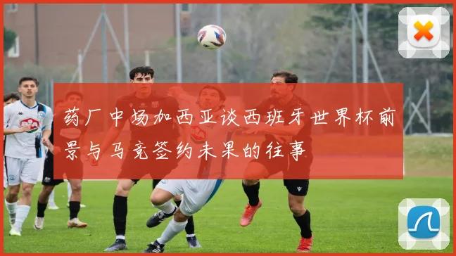 药厂中场加西亚谈西班牙世界杯前景与马竞签约未果的往事