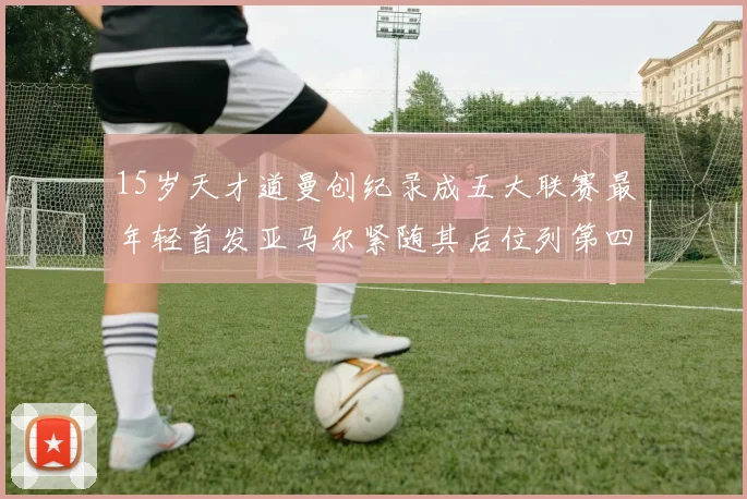 15岁天才道曼创纪录成五大联赛最年轻首发亚马尔紧随其后位列第四