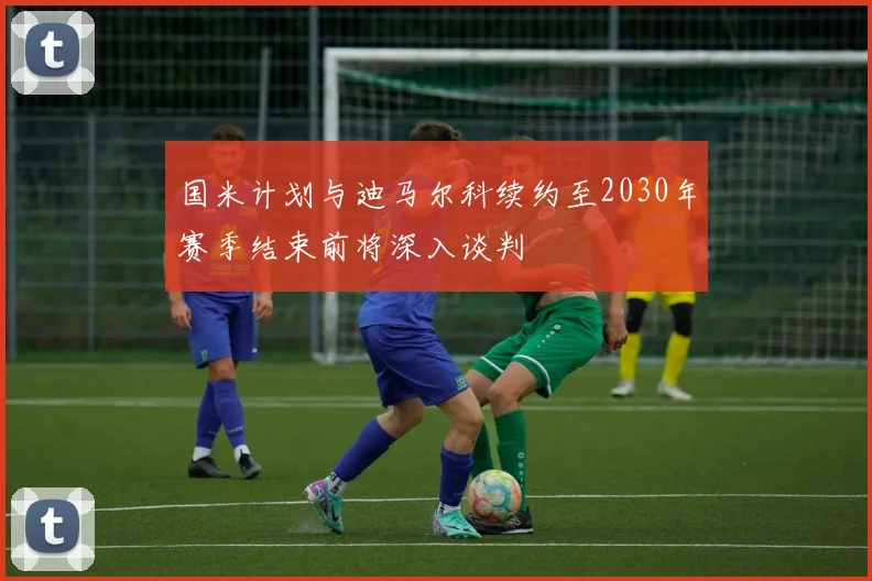 国米计划与迪马尔科续约至2030年赛季结束前将深入谈判