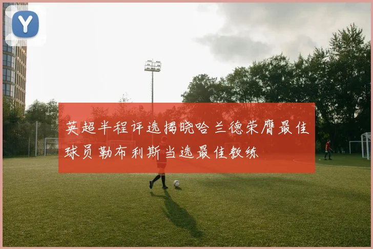 英超半程评选揭晓哈兰德荣膺最佳球员勒布利斯当选最佳教练