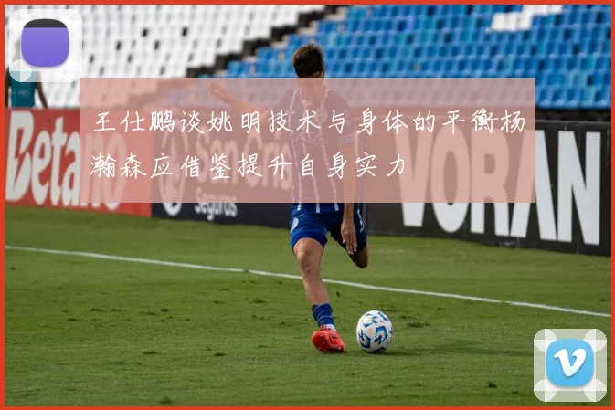 王仕鹏谈姚明技术与身体的平衡杨瀚森应借鉴提升自身实力