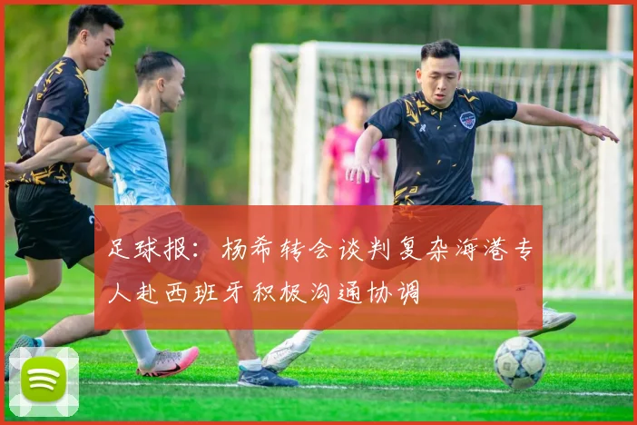 足球报：杨希转会谈判复杂海港专人赴西班牙积极沟通协调