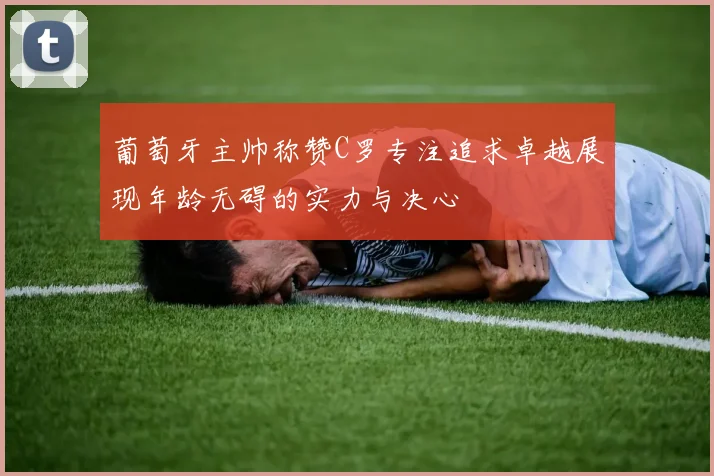 葡萄牙主帅称赞C罗专注追求卓越展现年龄无碍的实力与决心