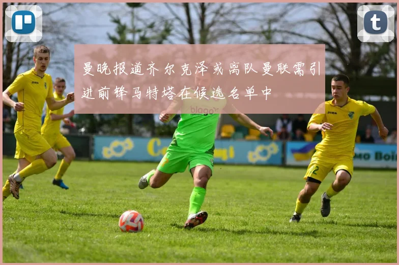 曼晚报道齐尔克泽或离队曼联需引进前锋马特塔在候选名单中
