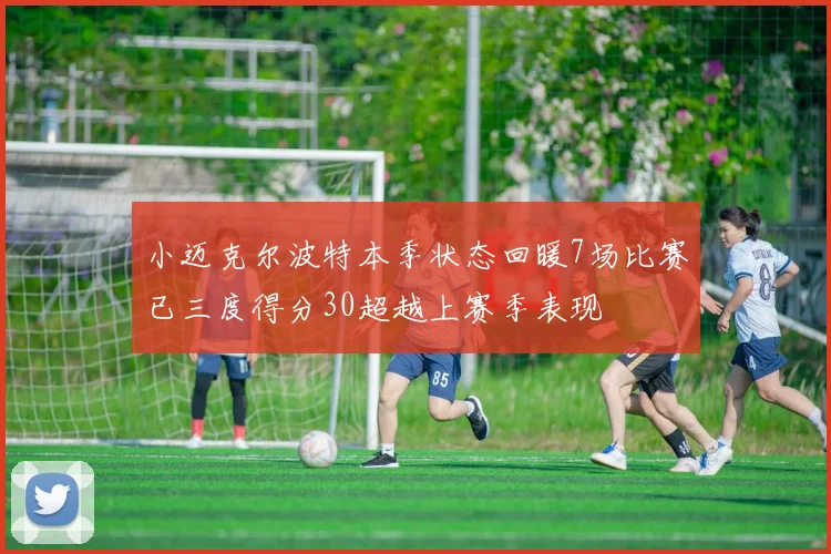 小迈克尔波特本季状态回暖7场比赛已三度得分30超越上赛季表现