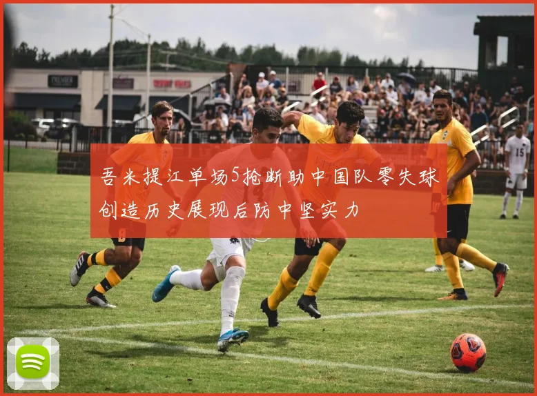 吾米提江单场5抢断助中国队零失球创造历史展现后防中坚实力