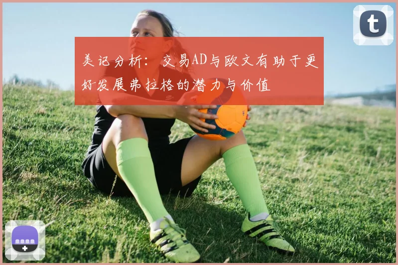 美记分析：交易AD与欧文有助于更好发展弗拉格的潜力与价值