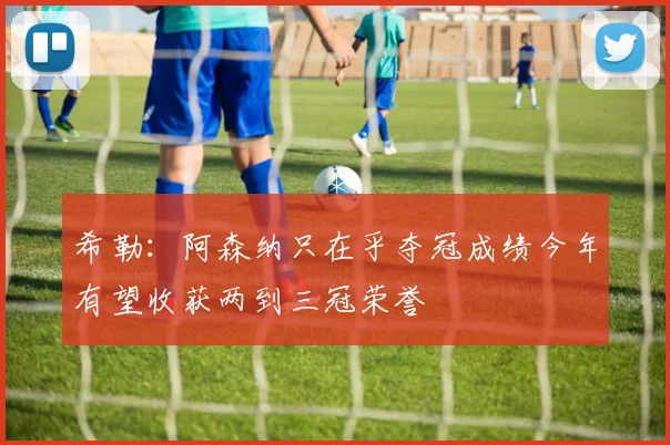 希勒：阿森纳只在乎夺冠成绩今年有望收获两到三冠荣誉