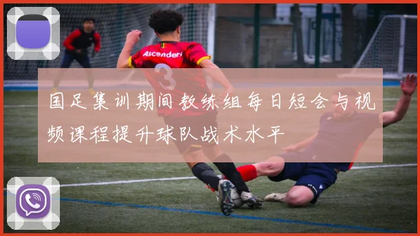国足集训期间教练组每日短会与视频课程提升球队战术水平