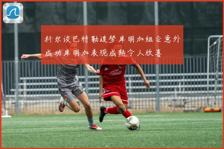 科尔谈巴特勒追梦库明加组合意外成功库明加表现成熟令人欣喜