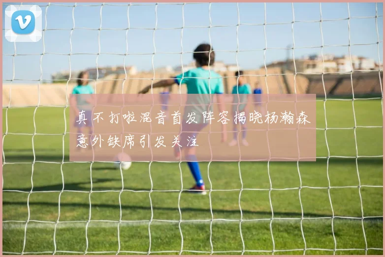 真不打啦混音首发阵容揭晓杨瀚森意外缺席引发关注
