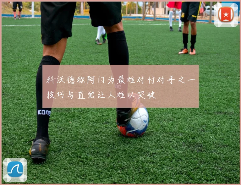 科沃德称阿门为最难对付对手之一技巧与直觉让人难以突破