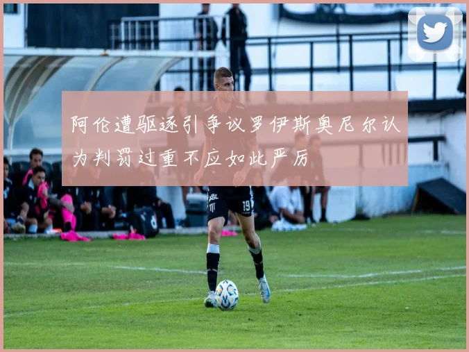 阿伦遭驱逐引争议罗伊斯奥尼尔认为判罚过重不应如此严厉