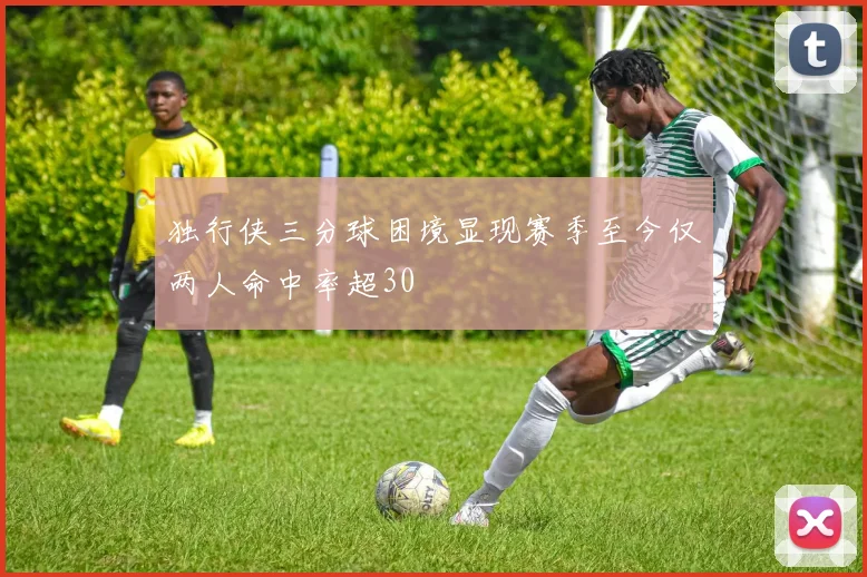 独行侠三分球困境显现赛季至今仅两人命中率超30