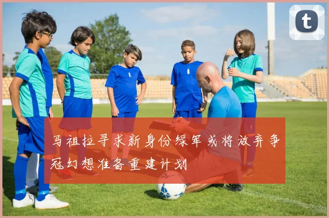 马祖拉寻求新身份绿军或将放弃争冠幻想准备重建计划